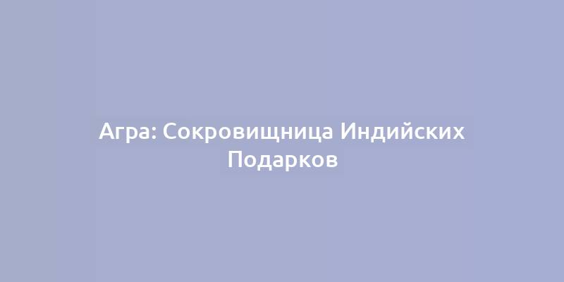 Агра: Сокровищница Индийских Подарков