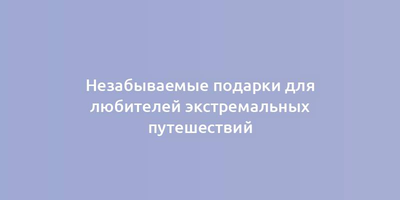 Незабываемые подарки для любителей экстремальных путешествий