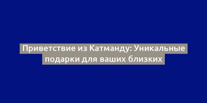 Приветствие из Катманду: Уникальные подарки для ваших близких