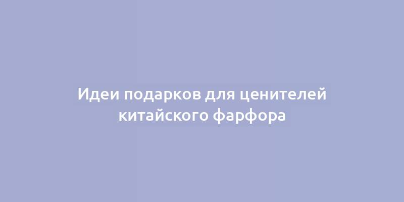 Идеи подарков для ценителей китайского фарфора