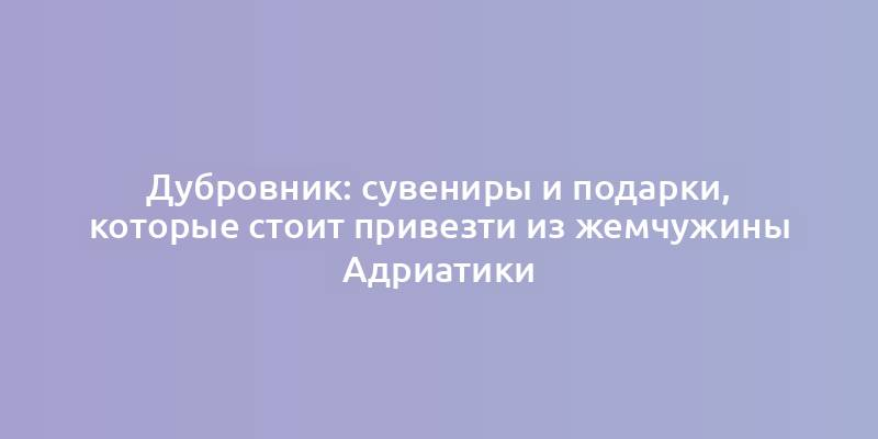 Дубровник: сувениры и подарки, которые стоит привезти из жемчужины Адриатики