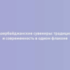 Азербайджанские сувениры: традиции и современность в одном флаконе