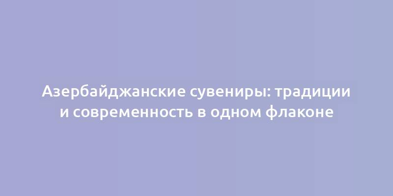 Азербайджанские сувениры: традиции и современность в одном флаконе