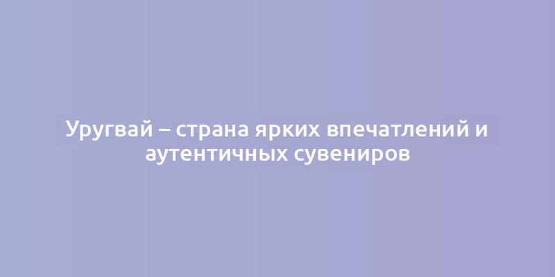 Уругвай – страна ярких впечатлений и аутентичных сувениров