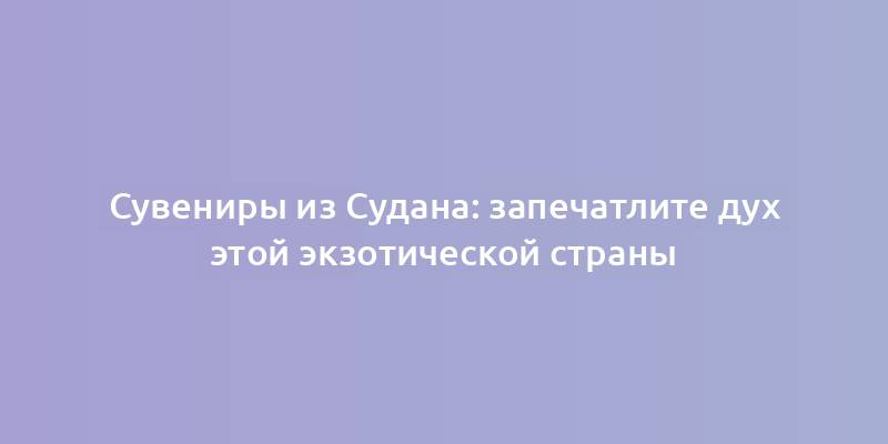 Сувениры из Судана: запечатлите дух этой экзотической страны