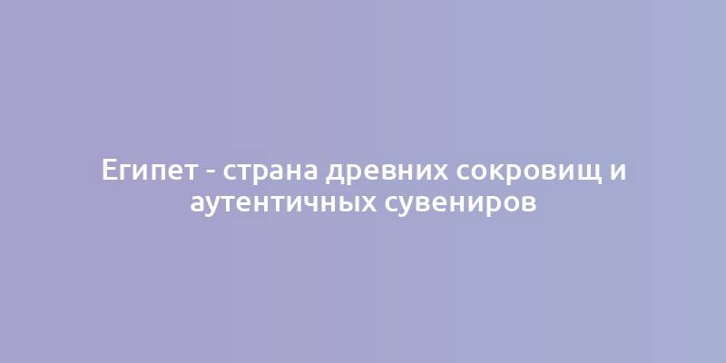 Египет - страна древних сокровищ и аутентичных сувениров