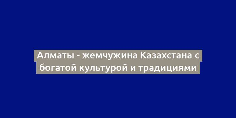 Алматы - жемчужина Казахстана с богатой культурой и традициями