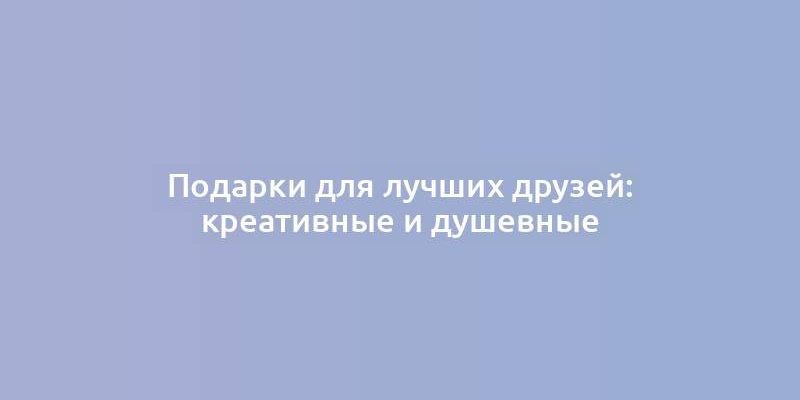 Подарки для лучших друзей: креативные и душевные