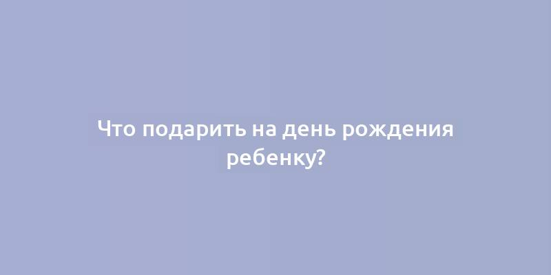 Что подарить на день рождения ребенку?