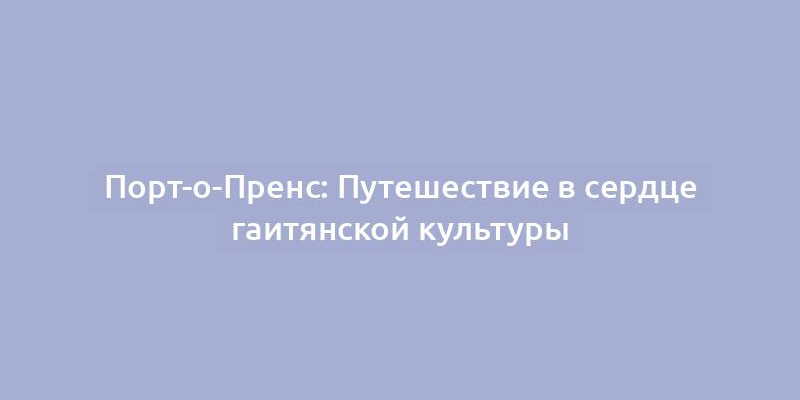 Порт-о-Пренс: Путешествие в сердце гаитянской культуры