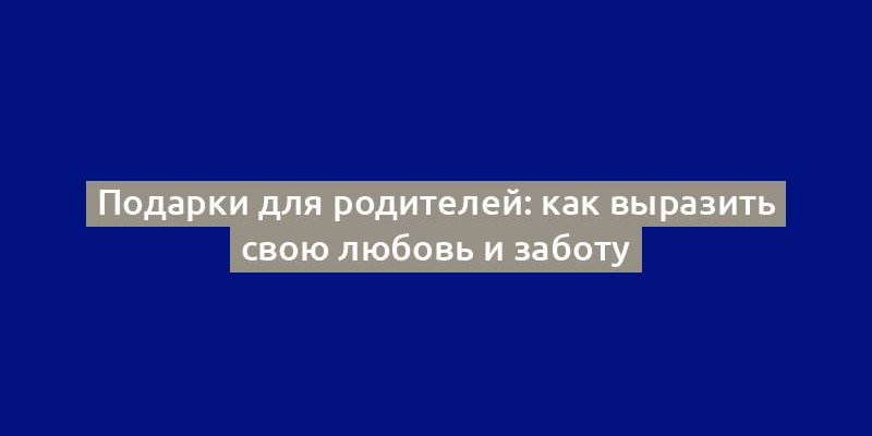 Подарки для родителей: как выразить свою любовь и заботу