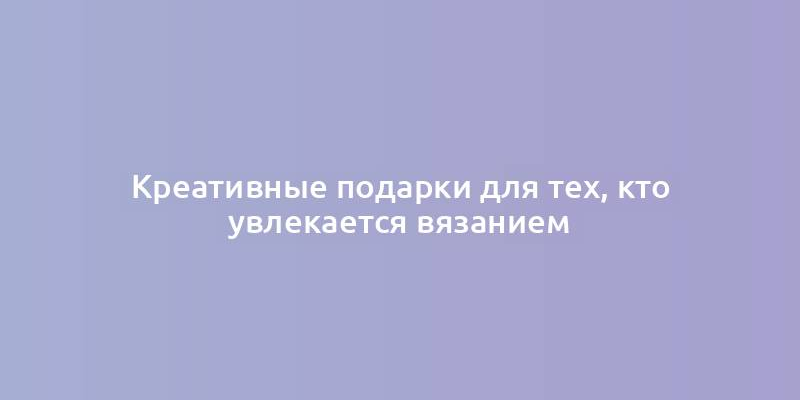 Креативные подарки для тех, кто увлекается вязанием