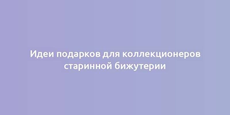 Идеи подарков для коллекционеров старинной бижутерии