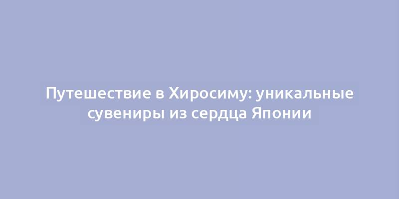 Путешествие в Хиросиму: уникальные сувениры из сердца Японии