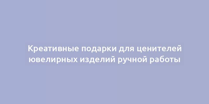 Креативные подарки для ценителей ювелирных изделий ручной работы