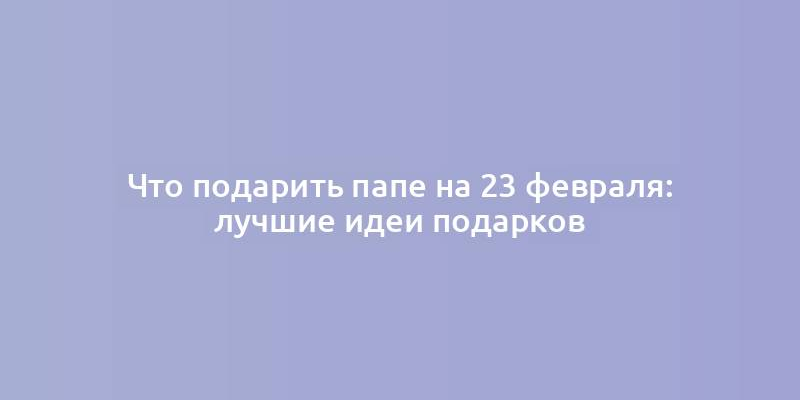 Что подарить папе на 23 февраля: лучшие идеи подарков