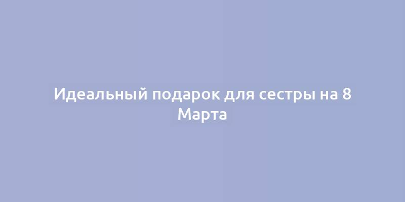 Идеальный подарок для сестры на 8 Марта