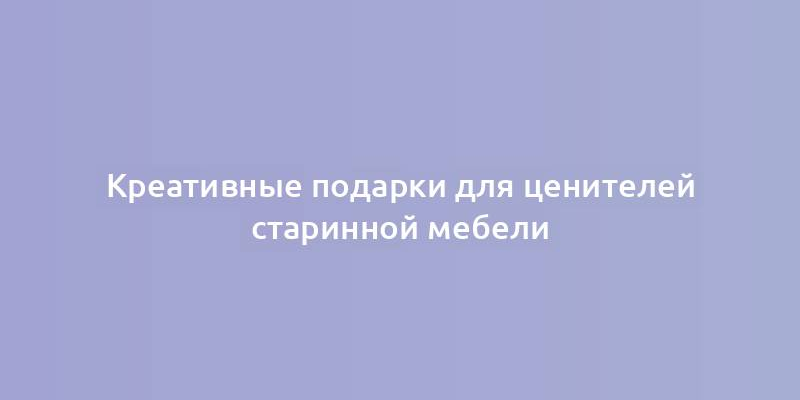 Креативные подарки для ценителей старинной мебели