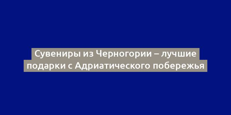 Сувениры из Черногории – лучшие подарки с Адриатического побережья