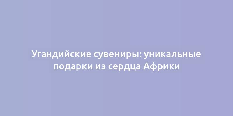 Угандийские сувениры: уникальные подарки из сердца Африки