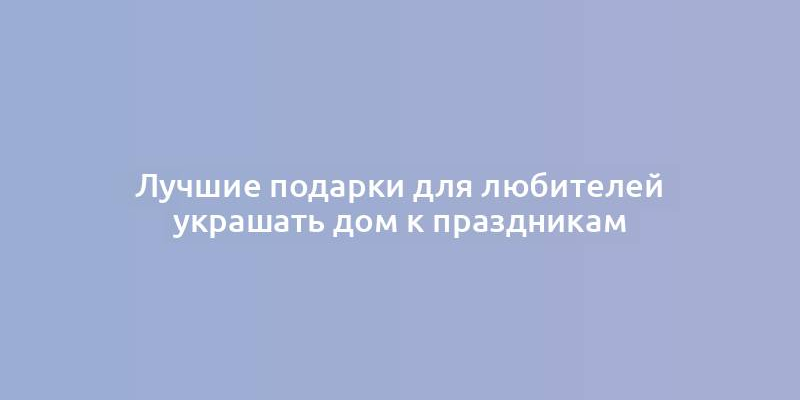 Лучшие подарки для любителей украшать дом к праздникам