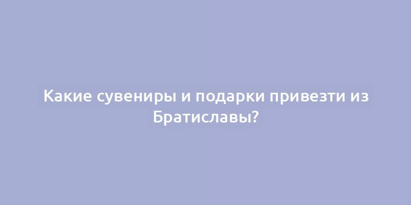 Какие сувениры и подарки привезти из Братиславы?