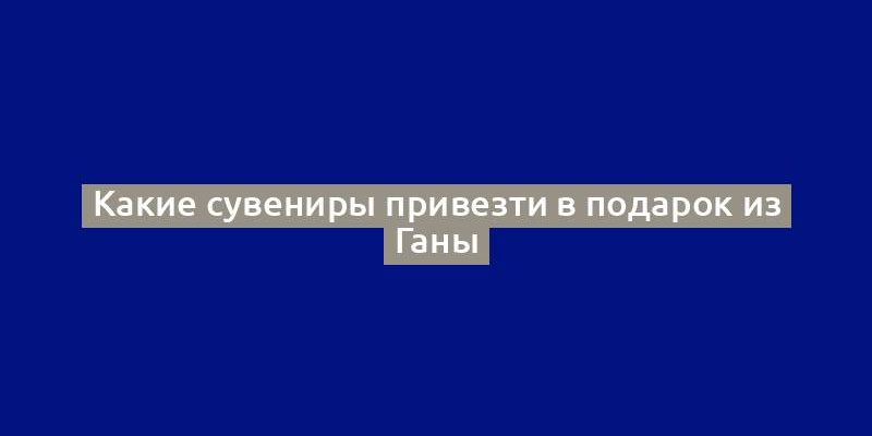 Какие сувениры привезти в подарок из Ганы