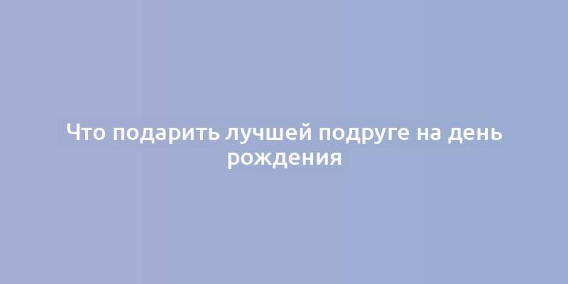 Что подарить лучшей подруге на день рождения