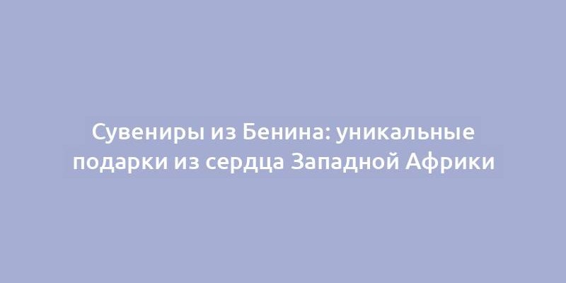 Сувениры из Бенина: уникальные подарки из сердца Западной Африки