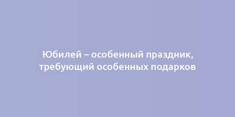 Юбилей – особенный праздник, требующий особенных подарков