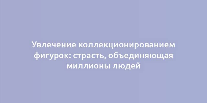 Увлечение коллекционированием фигурок: страсть, объединяющая миллионы людей