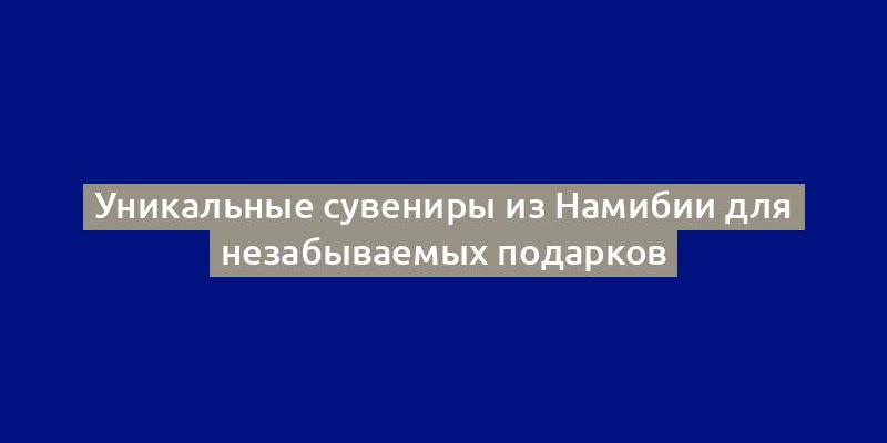 Уникальные сувениры из Намибии для незабываемых подарков