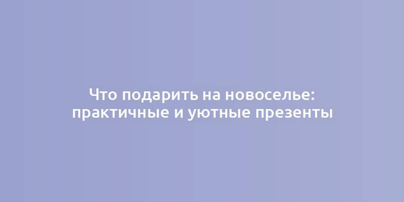 Что подарить на новоселье: практичные и уютные презенты