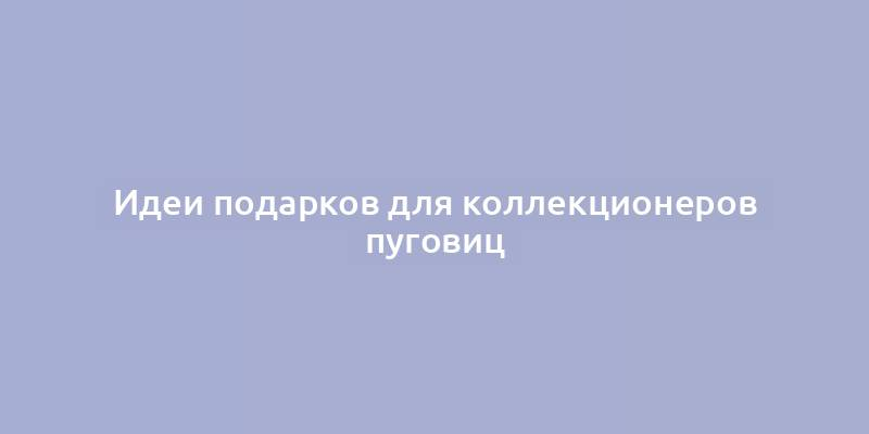 Идеи подарков для коллекционеров пуговиц