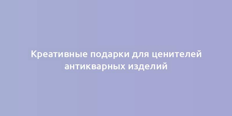 Креативные подарки для ценителей антикварных изделий