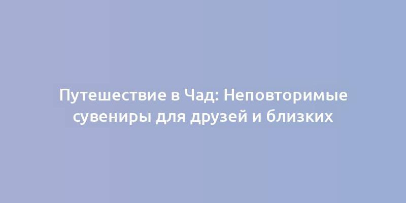 Путешествие в Чад: Неповторимые сувениры для друзей и близких