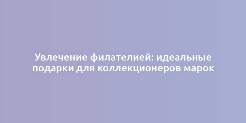 Увлечение филателией: идеальные подарки для коллекционеров марок