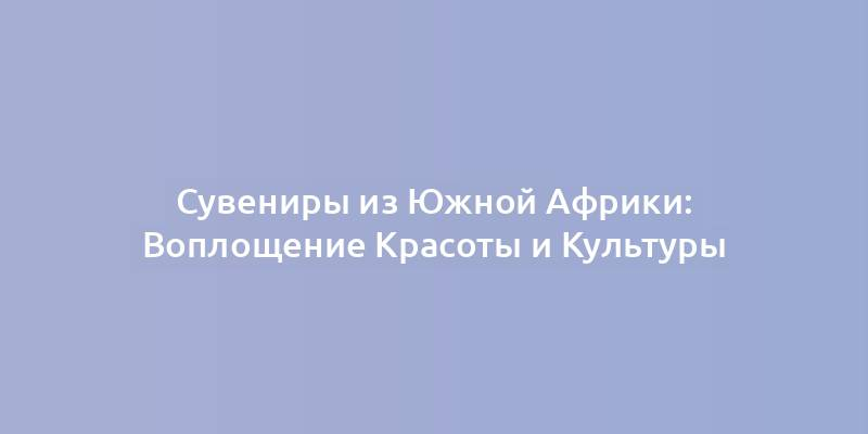 Сувениры из Южной Африки: Воплощение Красоты и Культуры