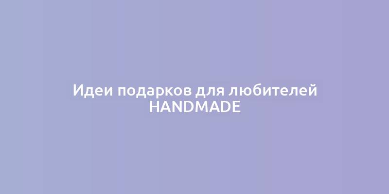 Идеи подарков для любителей handmade