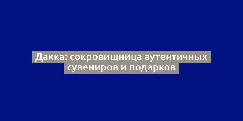 Дакка: сокровищница аутентичных сувениров и подарков