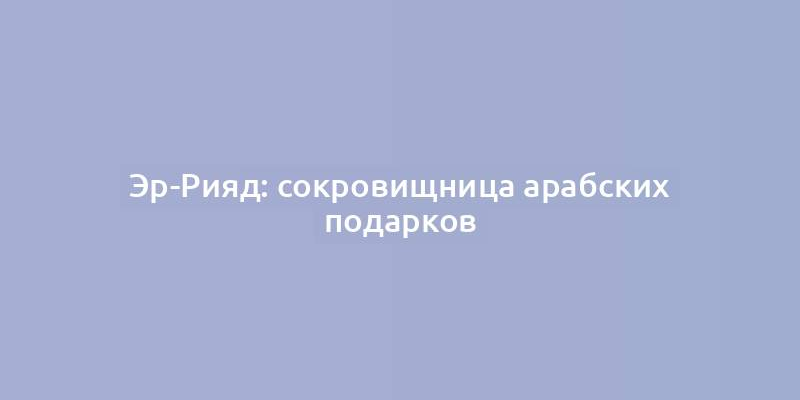 Эр-Рияд: сокровищница арабских подарков