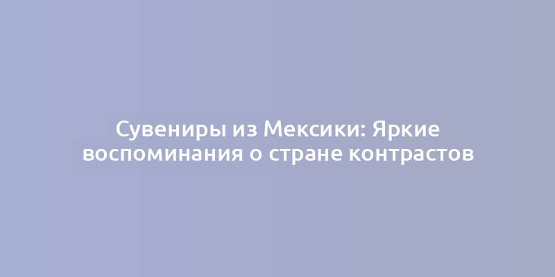 Сувениры из Мексики: Яркие воспоминания о стране контрастов