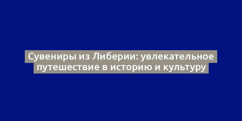 Сувениры из Либерии: увлекательное путешествие в историю и культуру