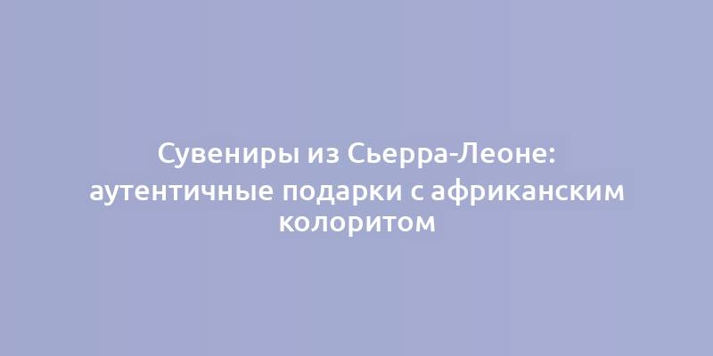 Сувениры из Сьерра-Леоне: аутентичные подарки с африканским колоритом