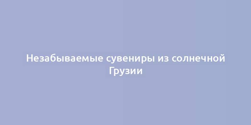 Незабываемые сувениры из солнечной Грузии