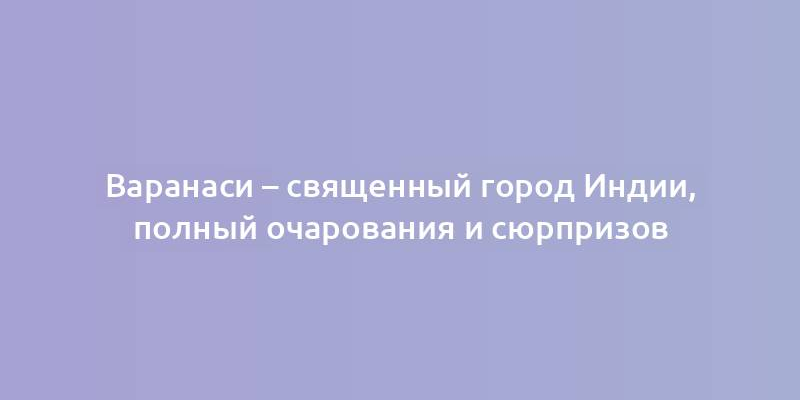 Варанаси – священный город Индии, полный очарования и сюрпризов