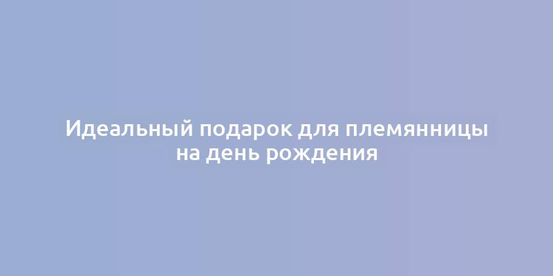 Идеальный подарок для племянницы на день рождения