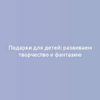 Подарки для детей: развиваем творчество и фантазию