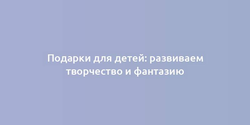 Подарки для детей: развиваем творчество и фантазию