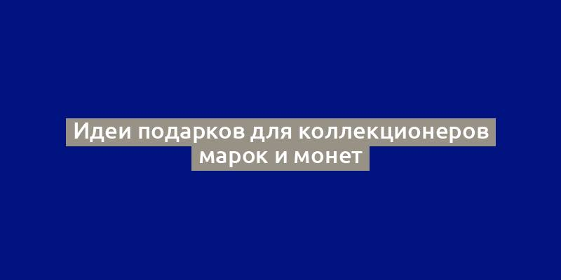 Идеи подарков для коллекционеров марок и монет